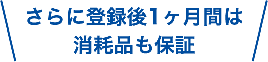 さらに登録後1ヶ月間は消耗品も保証